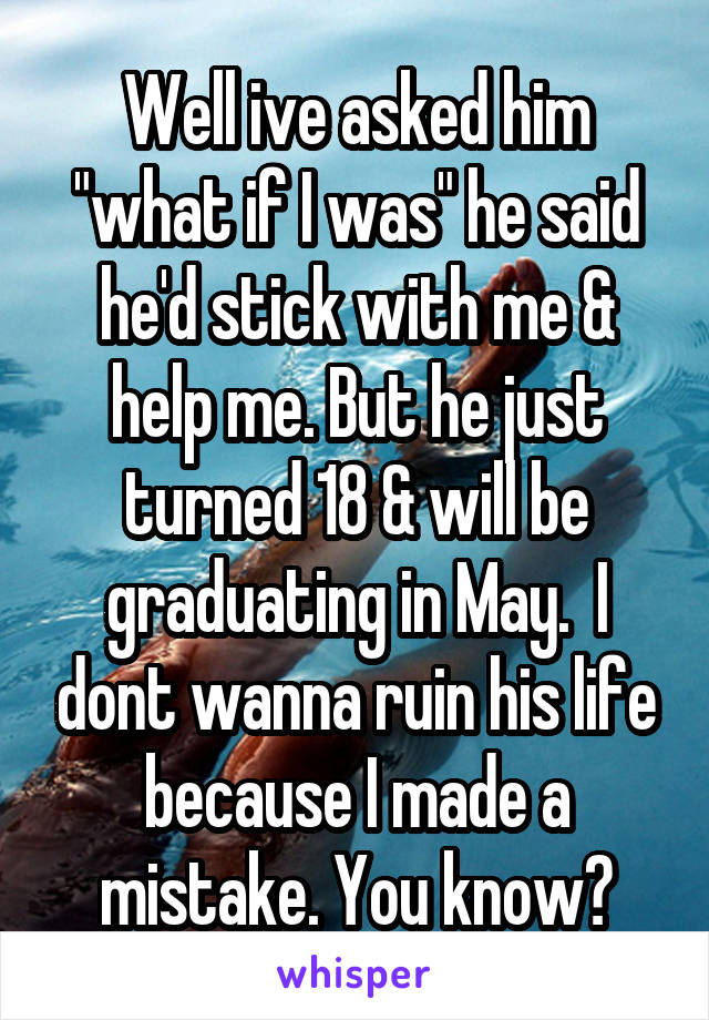 Well ive asked him "what if I was" he said he'd stick with me & help me. But he just turned 18 & will be graduating in May.  I dont wanna ruin his life because I made a mistake. You know?