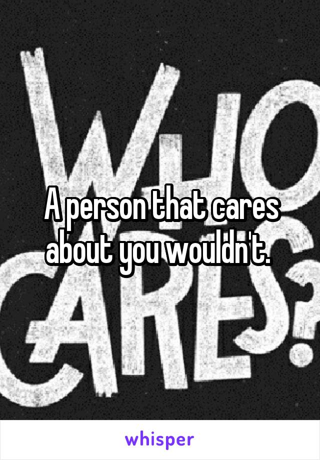 A person that cares about you wouldn't. 