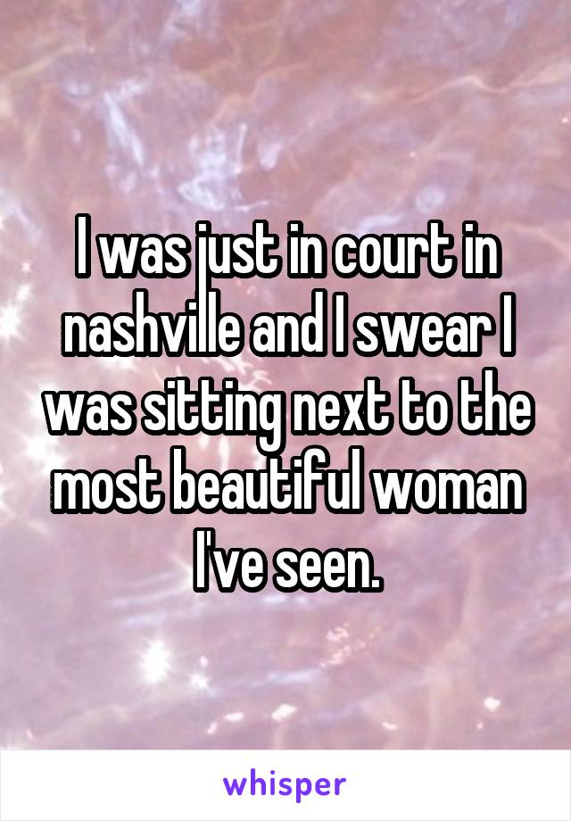 I was just in court in nashville and I swear I was sitting next to the most beautiful woman I've seen.