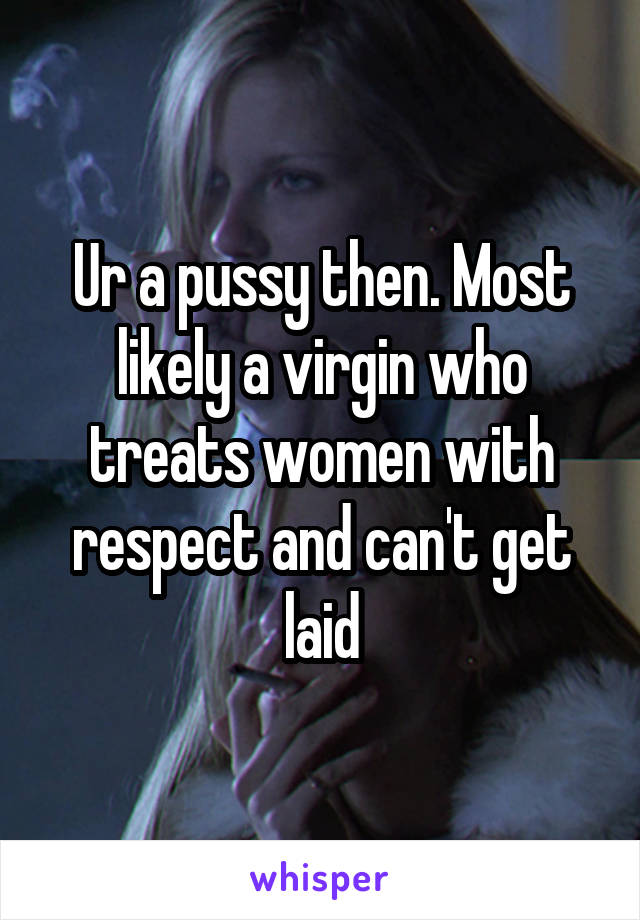 Ur a pussy then. Most likely a virgin who treats women with respect and can't get laid