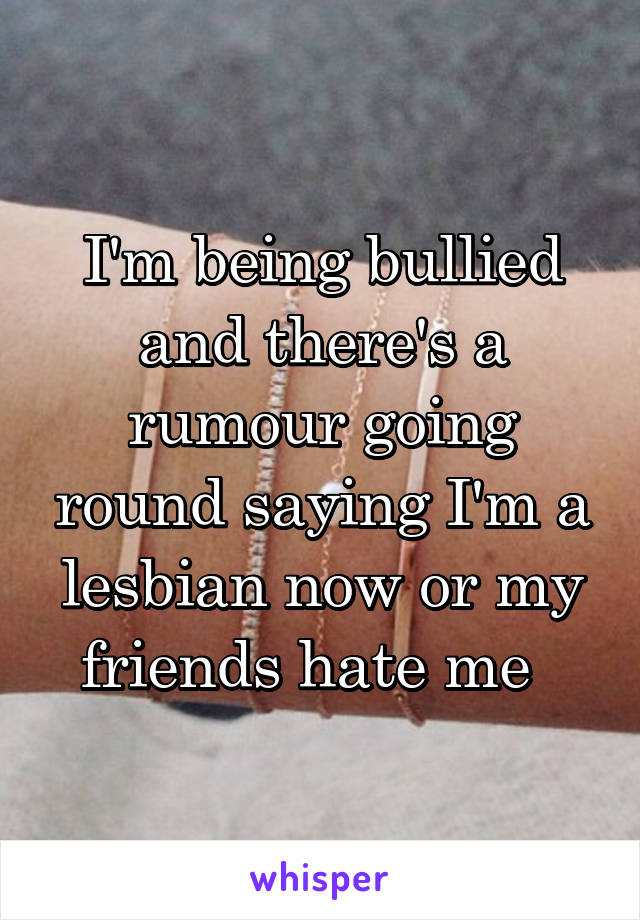 I'm being bullied and there's a rumour going round saying I'm a lesbian now or my friends hate me  