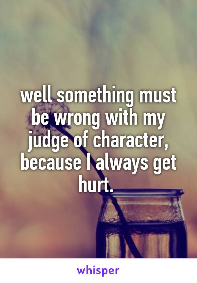 well something must be wrong with my judge of character, because I always get hurt. 