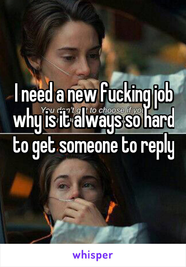 I need a new fucking job why is it always so hard to get someone to reply 