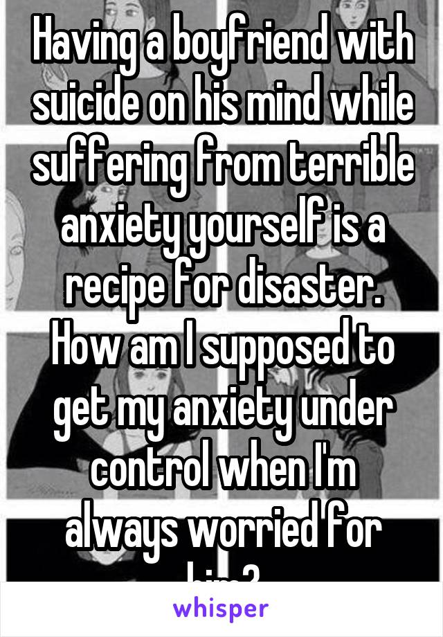 Having a boyfriend with suicide on his mind while suffering from terrible anxiety yourself is a recipe for disaster. How am I supposed to get my anxiety under control when I'm always worried for him?