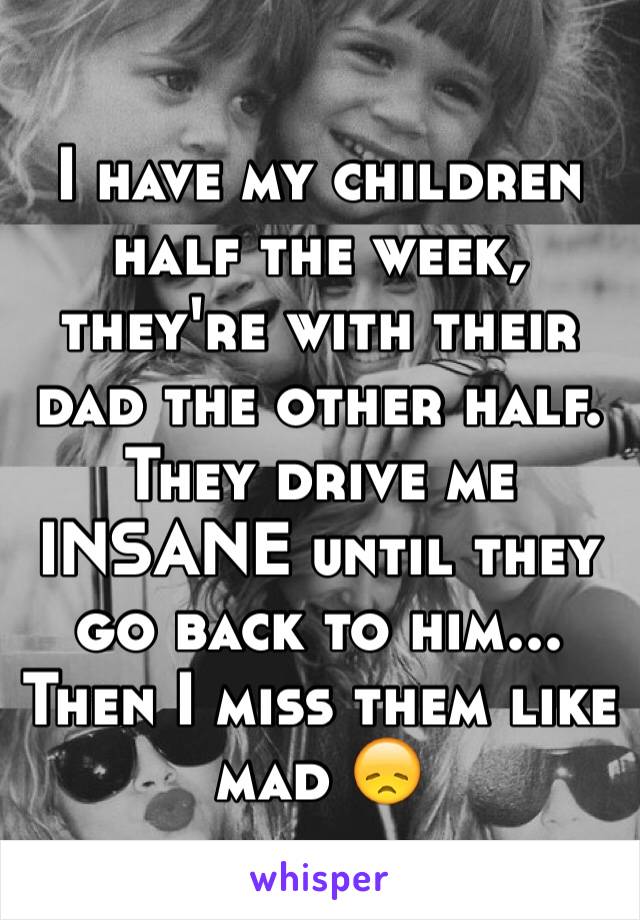 I have my children half the week, they're with their dad the other half. 
They drive me INSANE until they go back to him... Then I miss them like mad 😞