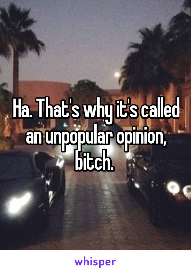 Ha. That's why it's called an unpopular opinion, bitch. 
