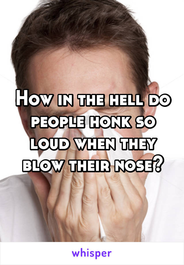 How in the hell do people honk so loud when they blow their nose?