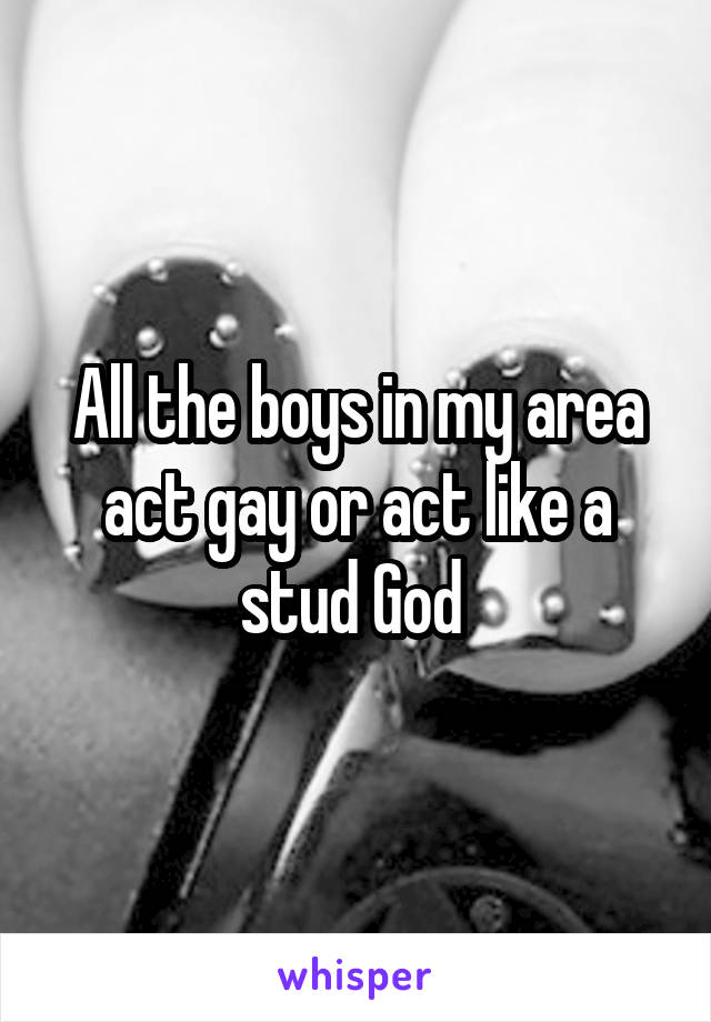 All the boys in my area act gay or act like a stud God 