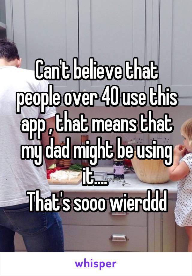 Can't believe that people over 40 use this app , that means that my dad might be using it.... 
That's sooo wierddd