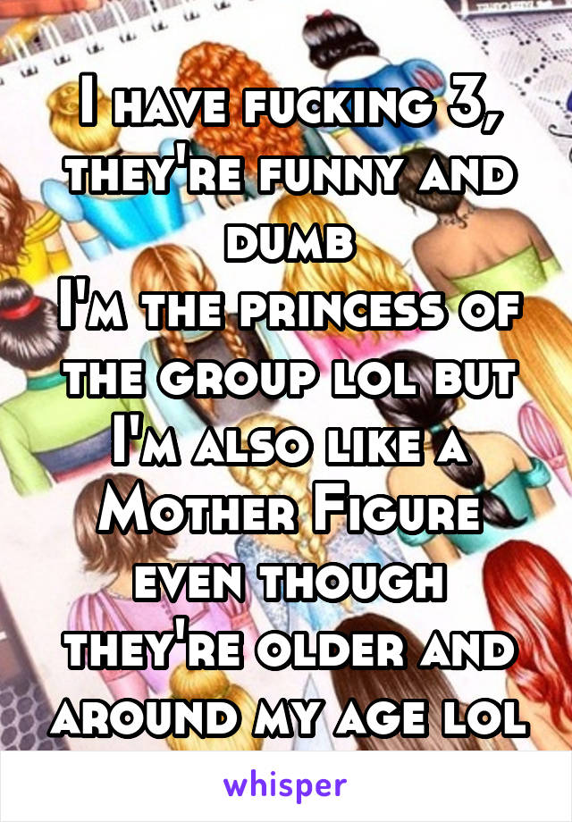 I have fucking 3,
they're funny and dumb
I'm the princess of the group lol but I'm also like a Mother Figure even though they're older and around my age lol