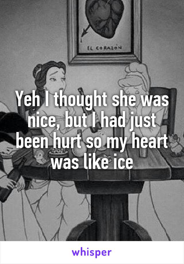 Yeh I thought she was nice, but I had just been hurt so my heart was like ice