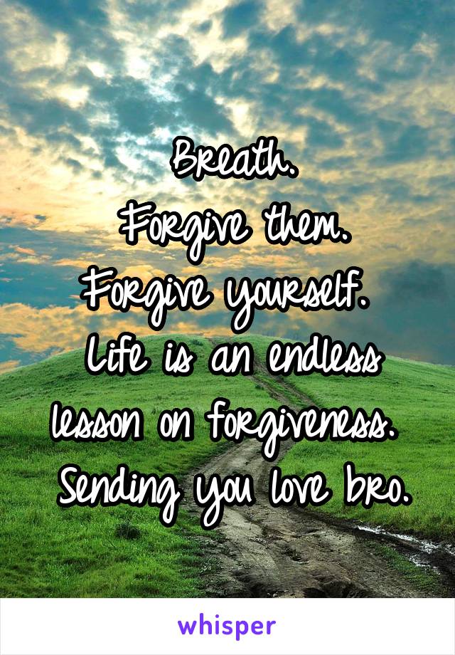 Breath.
Forgive them.
Forgive yourself. 
Life is an endless lesson on forgiveness. 
Sending you love bro.