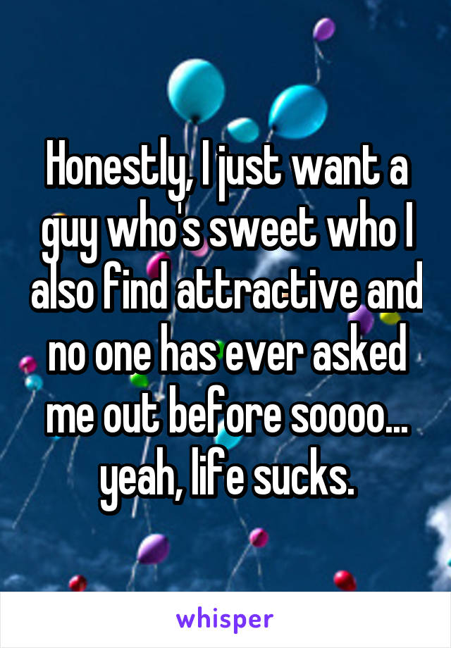 Honestly, I just want a guy who's sweet who I also find attractive and no one has ever asked me out before soooo... yeah, life sucks.