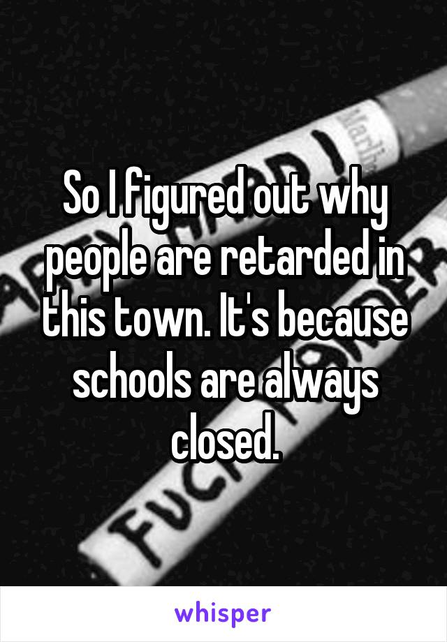 So I figured out why people are retarded in this town. It's because schools are always closed.