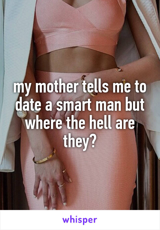 my mother tells me to date a smart man but where the hell are they?