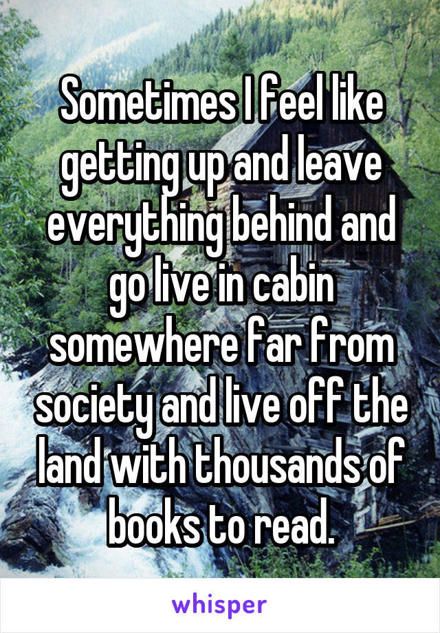 Sometimes I feel like getting up and leave everything behind and go live in cabin somewhere far from society and live off the land with thousands of books to read.