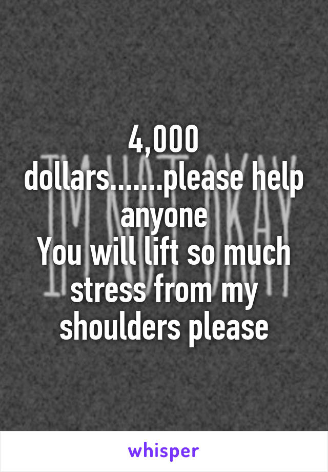 4,000 dollars.......please help anyone
You will lift so much stress from my shoulders please