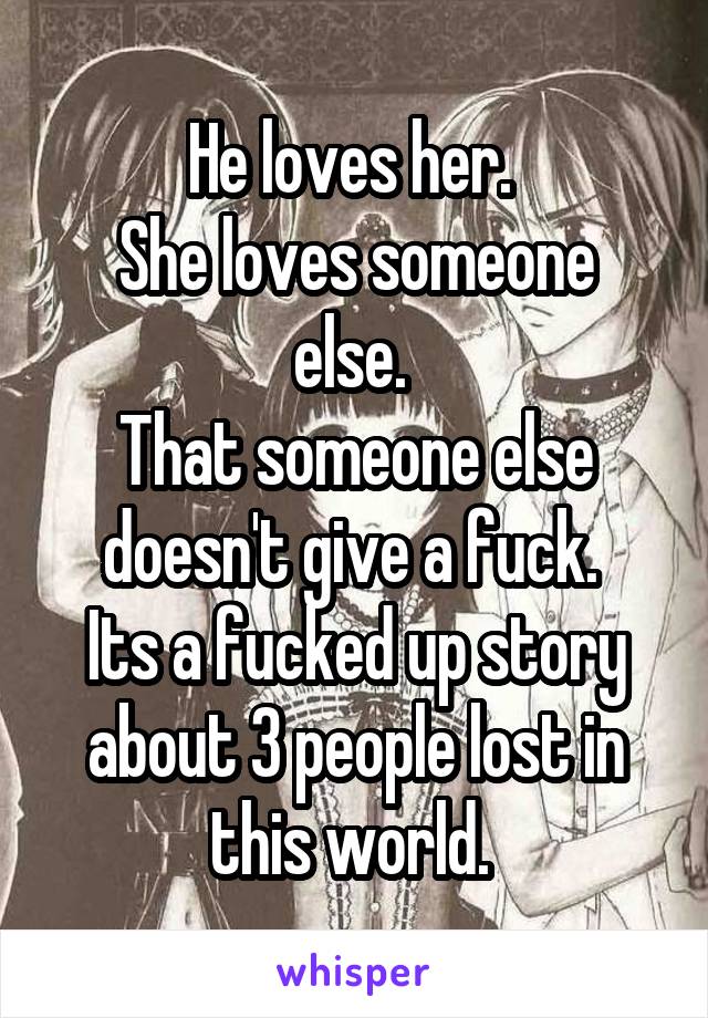 He loves her. 
She loves someone else. 
That someone else doesn't give a fuck. 
Its a fucked up story about 3 people lost in this world. 
