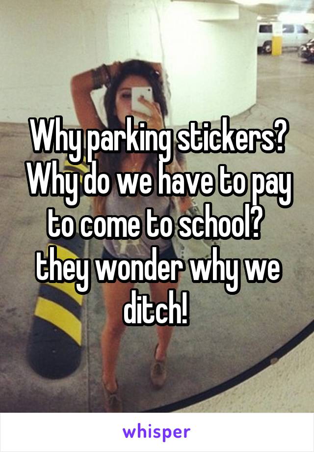 Why parking stickers? Why do we have to pay to come to school?  they wonder why we ditch! 