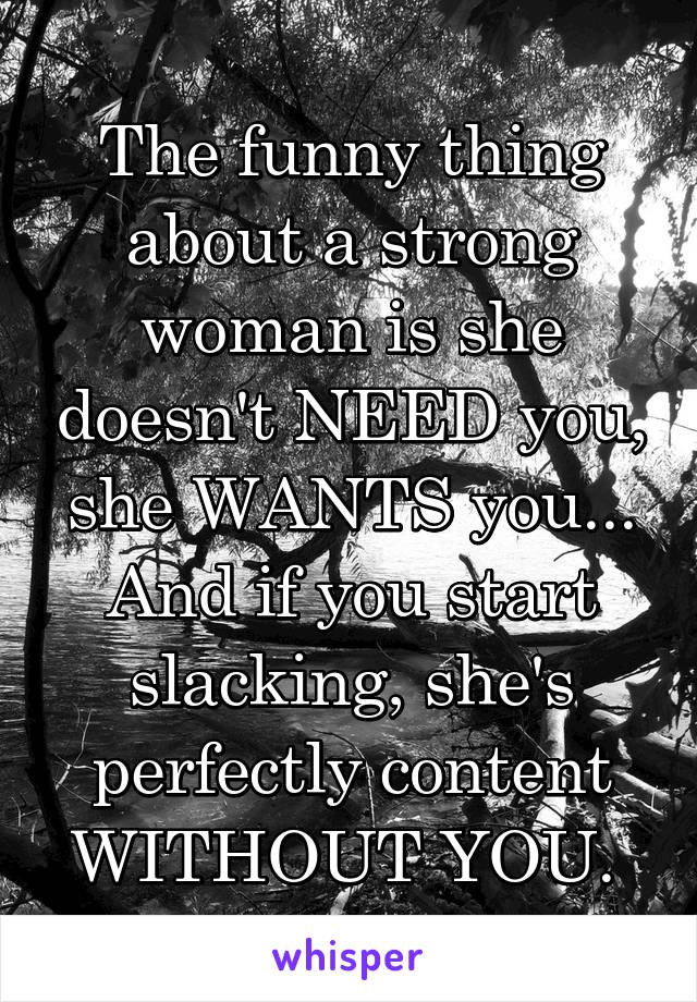 The funny thing about a strong woman is she doesn't NEED you, she WANTS you... And if you start slacking, she's perfectly content WITHOUT YOU. 