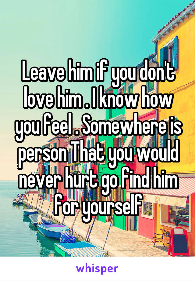 Leave him if you don't love him . I know how you feel . Somewhere is person That you would never hurt go find him for yourself