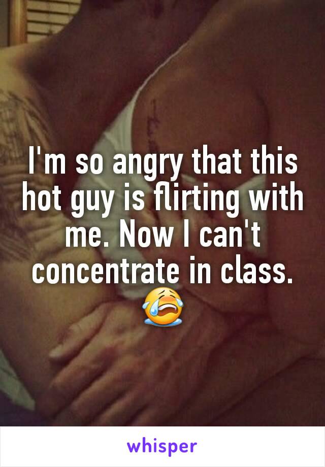 I'm so angry that this hot guy is flirting with me. Now I can't concentrate in class. 😭