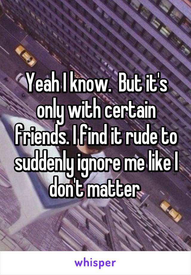 Yeah I know.  But it's only with certain friends. I find it rude to suddenly ignore me like I don't matter 