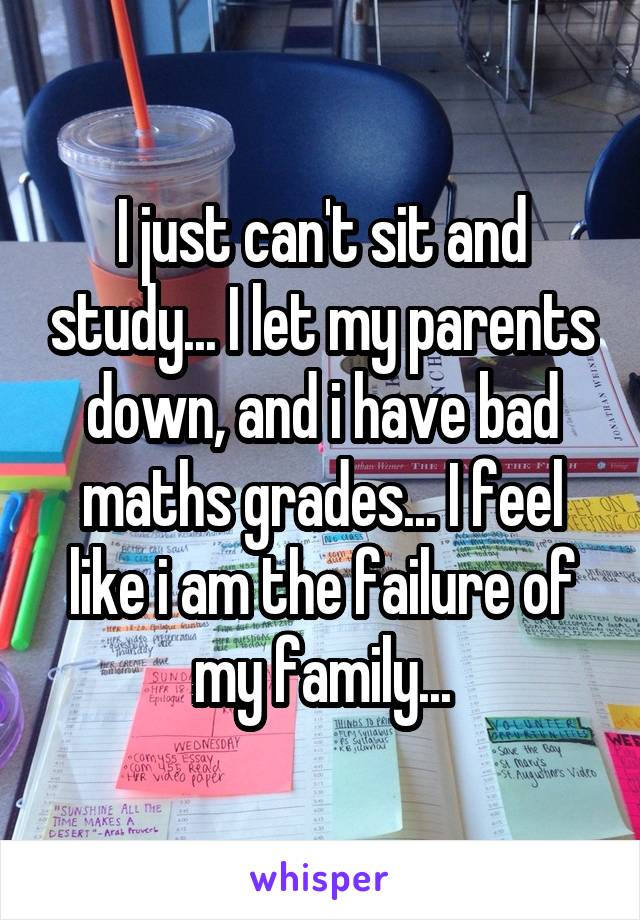 I just can't sit and study... I let my parents down, and i have bad maths grades... I feel like i am the failure of my family...