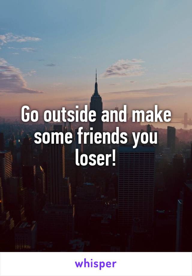 Go outside and make some friends you loser!