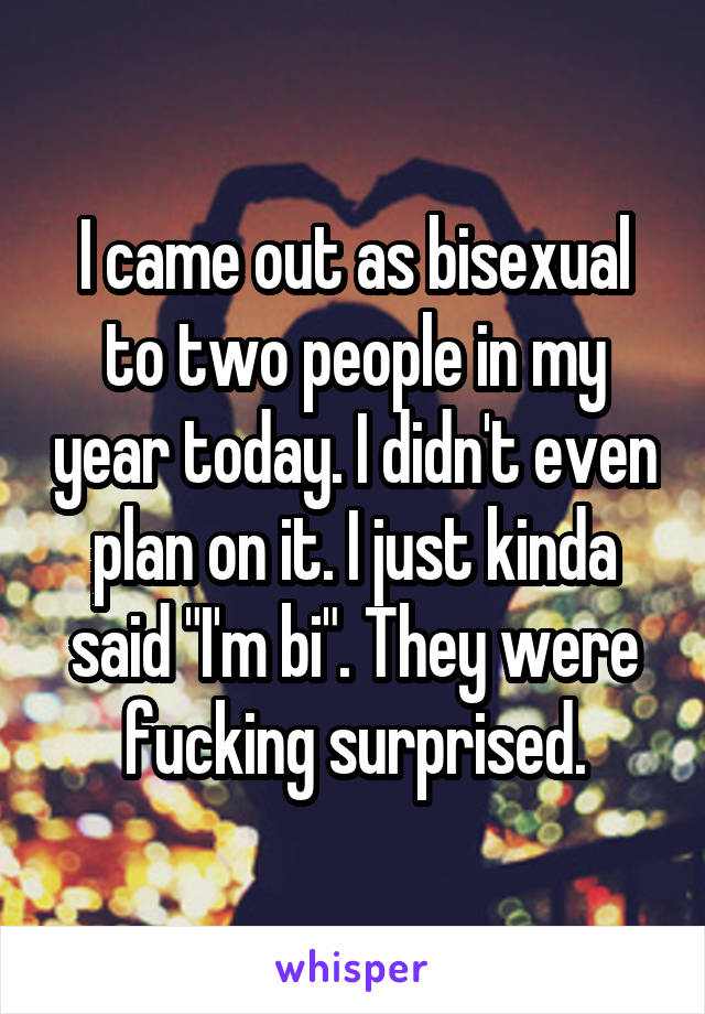 I came out as bisexual to two people in my year today. I didn't even plan on it. I just kinda said "I'm bi". They were fucking surprised.