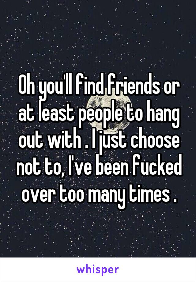 Oh you'll find friends or at least people to hang out with . I just choose not to, I've been fucked over too many times .