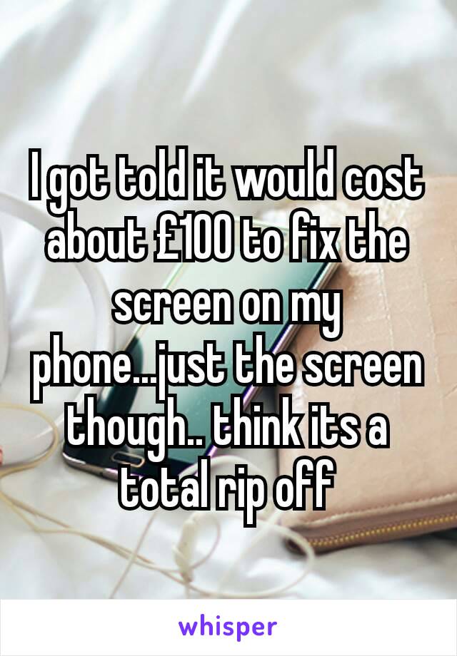 I got told it would cost about £100 to fix the screen on my phone...just the screen though.. think its a total rip off