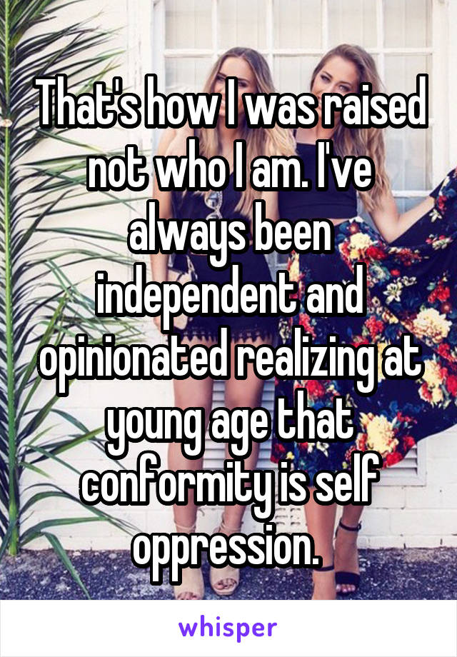 That's how I was raised not who I am. I've always been independent and opinionated realizing at young age that conformity is self oppression. 
