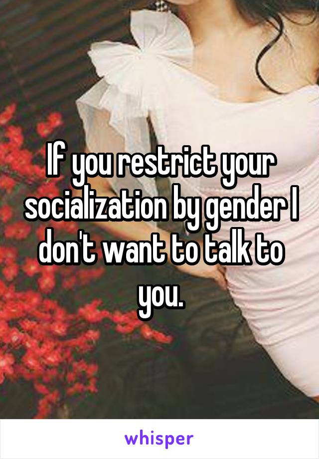 If you restrict your socialization by gender I don't want to talk to you.