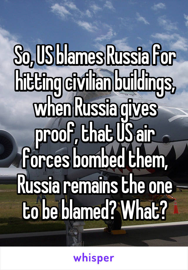 So, US blames Russia for hitting civilian buildings, when Russia gives proof, that US air forces bombed them, Russia remains the one to be blamed? What?