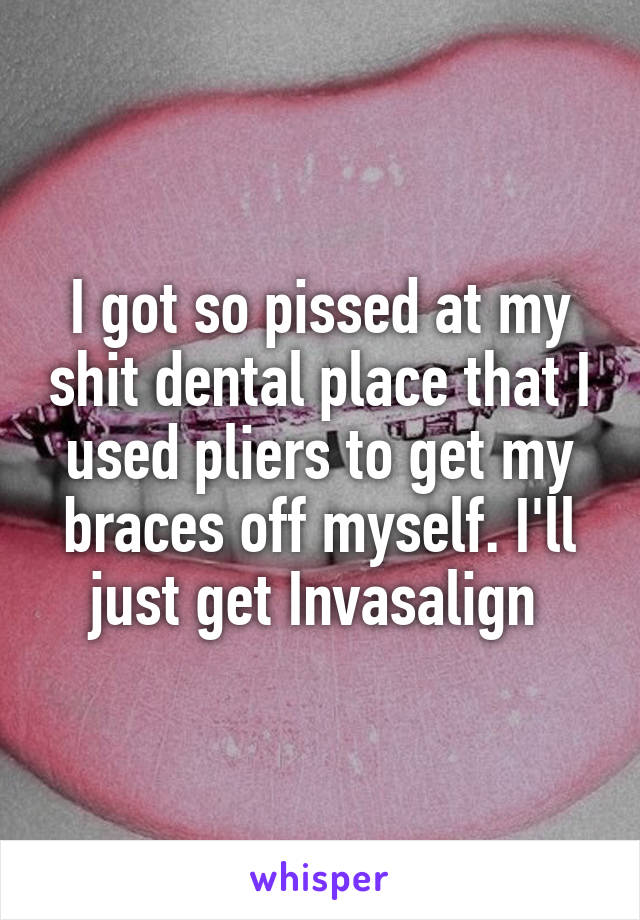 I got so pissed at my shit dental place that I used pliers to get my braces off myself. I'll just get Invasalign 