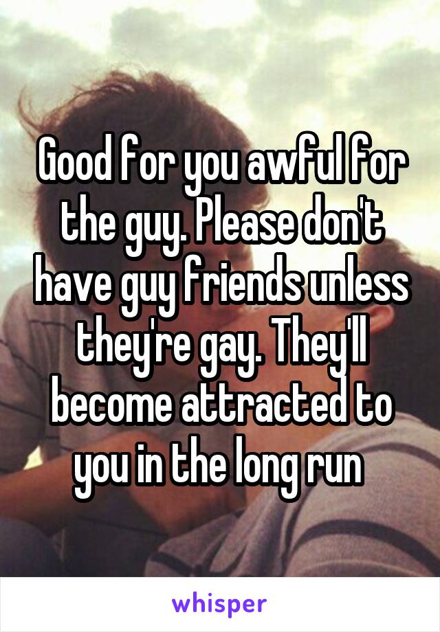 Good for you awful for the guy. Please don't have guy friends unless they're gay. They'll become attracted to you in the long run 