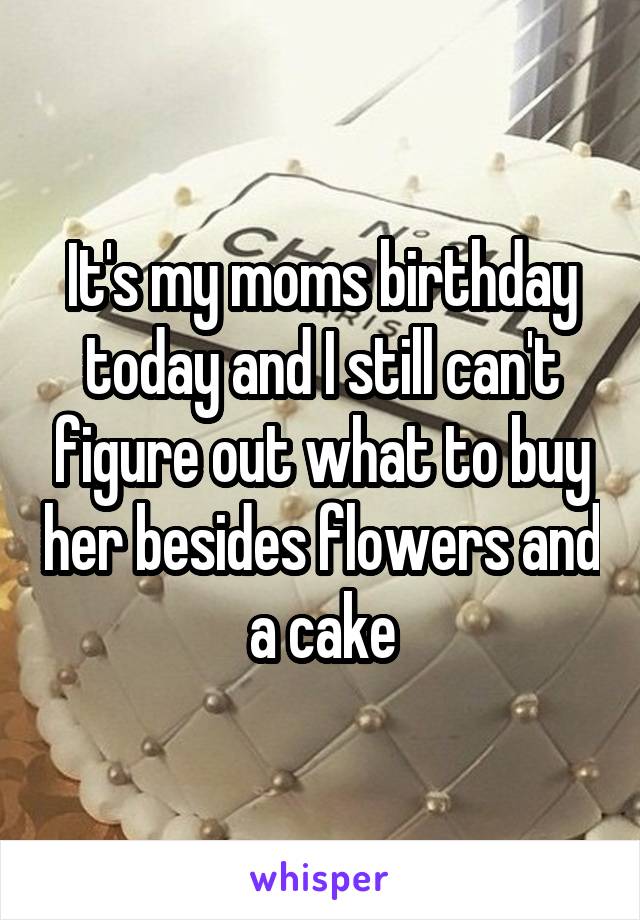 It's my moms birthday today and I still can't figure out what to buy her besides flowers and a cake