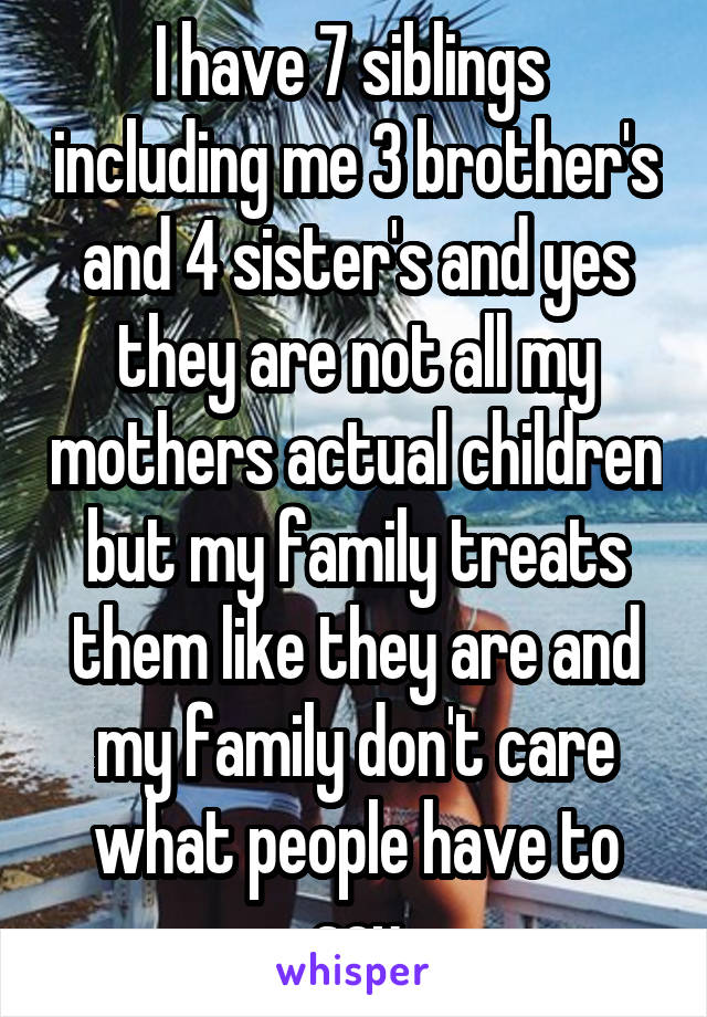 I have 7 siblings  including me 3 brother's and 4 sister's and yes they are not all my mothers actual children but my family treats them like they are and my family don't care what people have to say