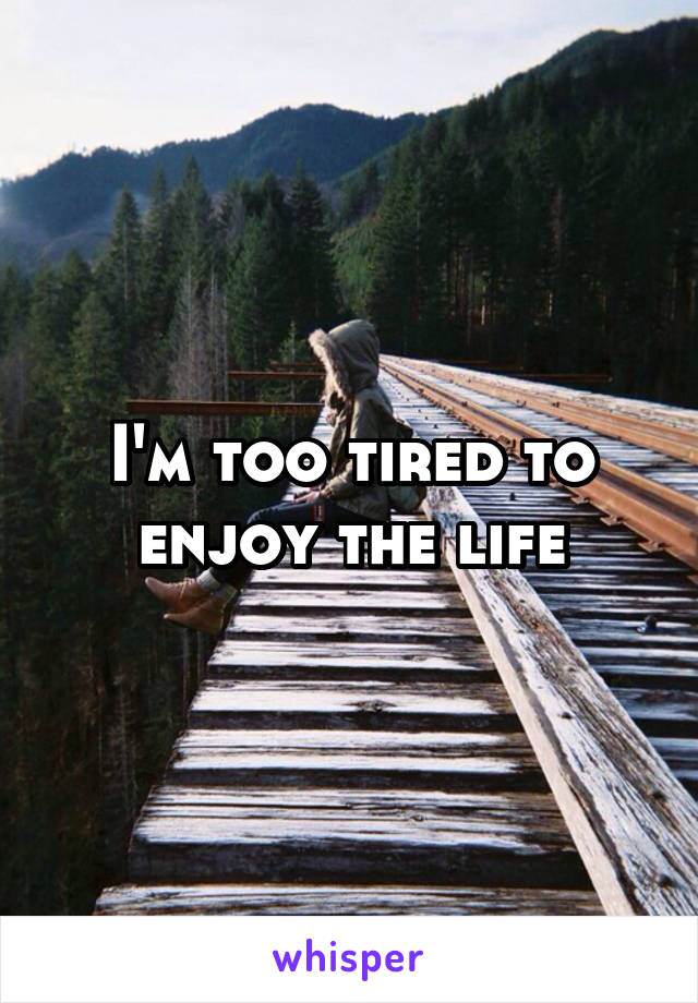 I'm too tired to enjoy the life