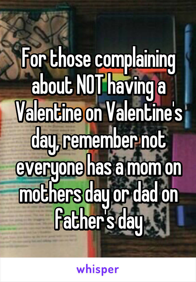 For those complaining about NOT having a Valentine on Valentine's day, remember not everyone has a mom on mothers day or dad on father's day