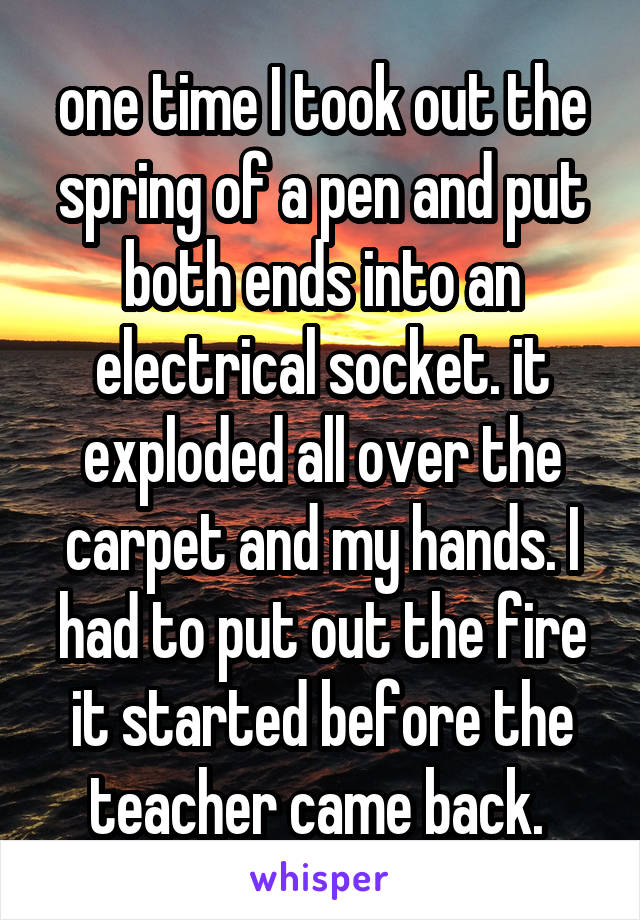 one time I took out the spring of a pen and put both ends into an electrical socket. it exploded all over the carpet and my hands. I had to put out the fire it started before the teacher came back. 