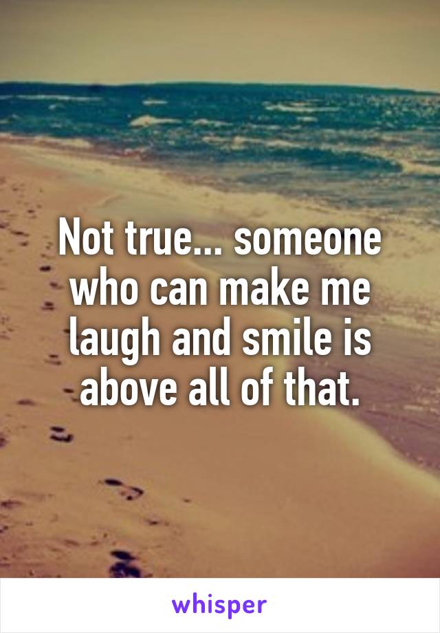 Not true... someone who can make me laugh and smile is above all of that.