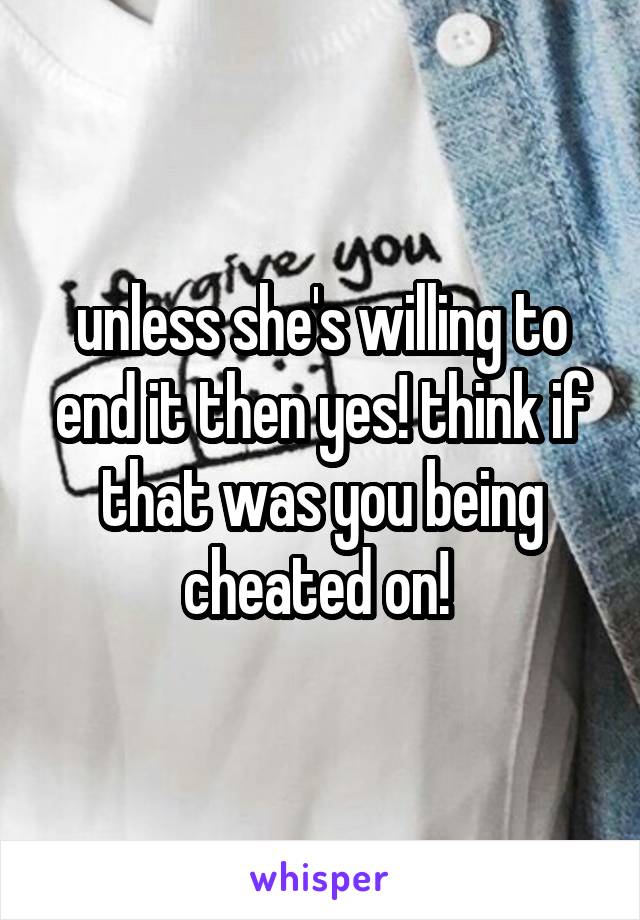 unless she's willing to end it then yes! think if that was you being cheated on! 