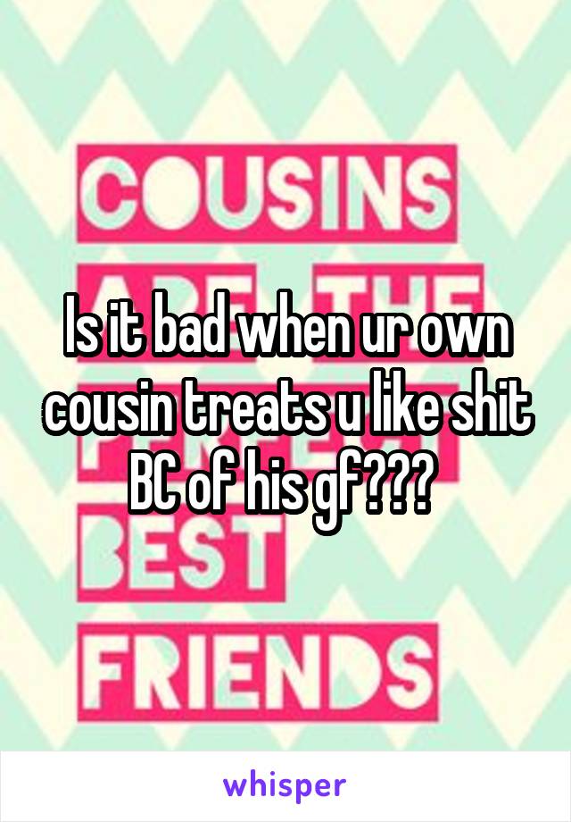 Is it bad when ur own cousin treats u like shit BC of his gf??? 