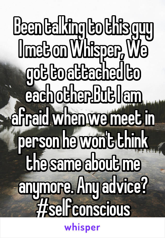 Been talking to this guy I met on Whisper, We got to attached to each other.But I am afraid when we meet in person he won't think the same about me anymore. Any advice? #selfconscious