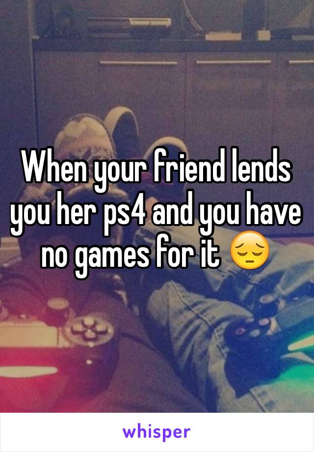 When your friend lends you her ps4 and you have no games for it 😔