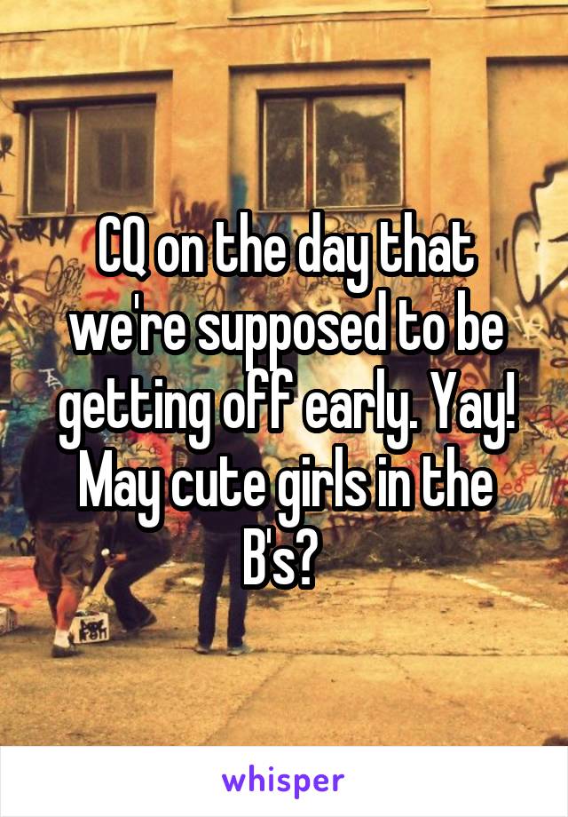 CQ on the day that we're supposed to be getting off early. Yay! May cute girls in the B's? 