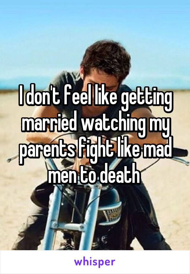 I don't feel like getting married watching my parents fight like mad men to death 