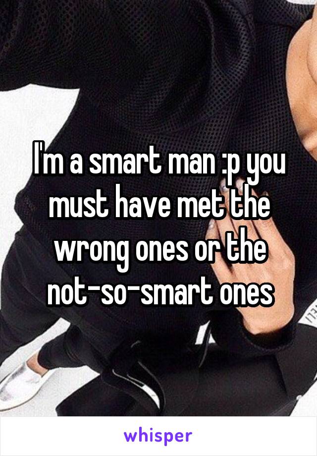 I'm a smart man :p you must have met the wrong ones or the not-so-smart ones